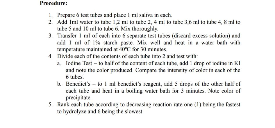 Procedure:
1. Prepare 6 test tubes and place 1 ml saliva in each.
2. Add Iml water to tube 1,2 ml to tube 2, 4 ml to tube 3,6 ml to tube 4, 8 ml to
tube 5 and 10 ml to tube 6. Mix thoroughly.
3. Transfer 1 ml of each into 6 separate test tubes (discard excess solution) and
add 1 ml of 1% starch paste. Mix well and heat in a water bath with
temperature maintained at 40°C for 30 minutes.
4. Divide each of the contents of each tube into 2 and test with:
a. Iodine Test – to half of the content of each tube, add 1 drop of iodine in KI
and note the color produced. Compare the intensity of color in each of the
6 tubes.
b. Benedict's – to 1 ml benedict's reagent, add 5 drops of the other half of
each tube and heat in a boiling water bath for 3 minutes. Note color of
precipitate.
5. Rank each tube according to decreasing reaction rate one (1) being the fastest
to hydrolyze and 6 being the slowest.
