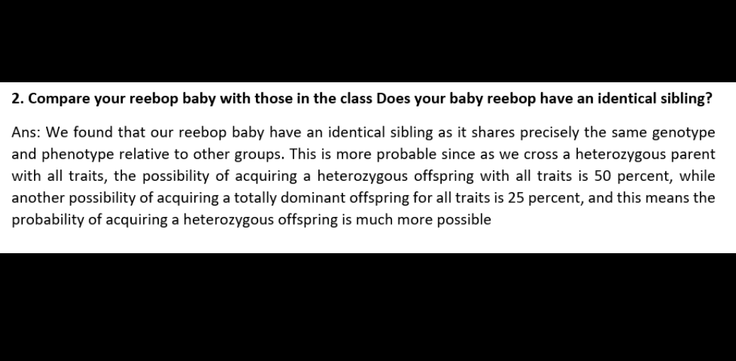 2. Compare your reebop baby with those in the class Does your baby reebop have an identical sibling?
Ans: We found that our reebop baby have an identical sibling as it shares precisely the same genotype
and phenotype relative to other groups. This is more probable since as we cross a heterozygous parent
with all traits, the possibility of acquiring a heterozygous offspring with all traits is 50 percent, while
another possibility of acquiring a totally dominant offspring for all traits is 25 percent, and this means the
probability of acquiring a heterozygous offspring is much more possible

