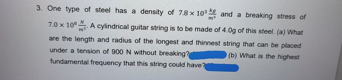 3. One type of steel has a density of 7.8 x 103
kg
and a breaking stress of
m3
N
7.0 x 108 ,. A cylindrical guitar string is to be made of 4.0g of this steel. (a) What
m2
are the length and radius of the longest and thinnest string that can be placed
under a tension of 900 N without breaking?
(b) What is the highest
fundamental frequency that this string could have?
