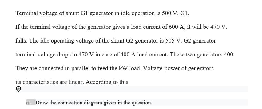 Terminal voltage of shunt G1 generator in idle operation is 500 V. G1.
If the terminal voltage of the generator gives a load current of 600 A, it will be 470 V.
falls. The idle operating voltage of the shunt G2 generator is 505 V. G2 generator
terminal voltage drops to 470 V in case of 400 A load current. These two generators 400
They are connected in parallel to feed the kW load. Voltage-power of generators
its characteristics are linear. According to this.
a- Draw the connection diagram given in the question.
