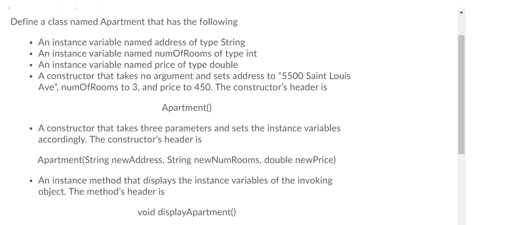 Define a class named Apartment that has the following
• An instance variable named address of type String
An instance variable named numOfRooms of type int
• An instance variable named price of type double
• A constructor that takes no argument and sets address to "5500 Saint Louis
Ave", numOfRooms to 3, and price to 450. The constructor's header is
Apartment()
• A constructor that takes three parameters and sets the instance variables
accordingly. The constructor's header is
Apartment(String newAddress, String newNumRooms, double newPrice)
• An instance method that displays the instance variables of the invoking
object. The method's header is
void displayApartment()
