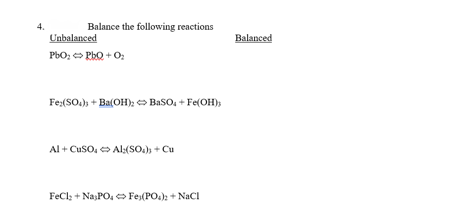 4.
Balance the following reactions
Unbalanced
PbO₂ ⇒ PbQ+ O₂
Fe2(SO4)3 + Ba(OH)2 ⇒ BaSO4 + Fe(OH)3
Al + CuSO4 → Al2(SO4)3 + Cu
FeCl2 + Na3PO4 ⇒ Fe3(PO4)2 + NaCl
Balanced