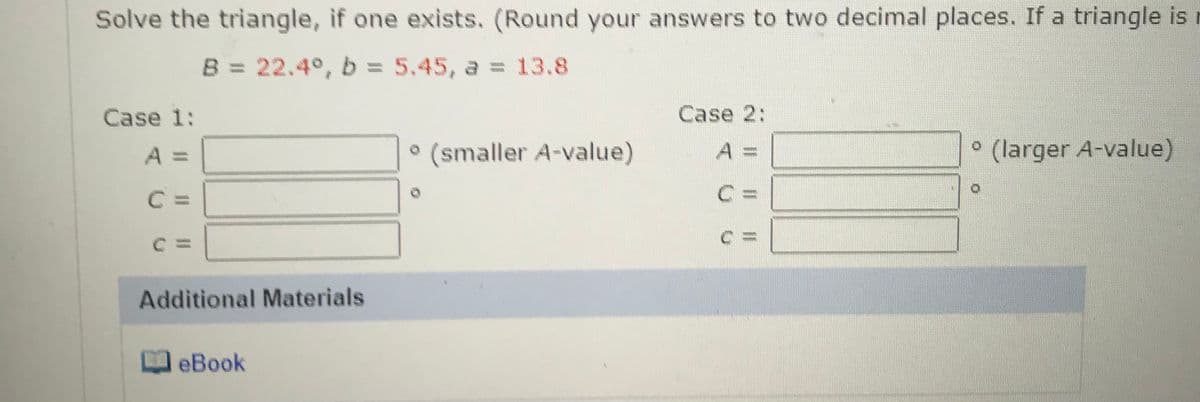 Solve the triangle, if one exists. (Round your answers to two decimal places. If a triangle is
B = 22.4°, b = 5.45, a = 13.8
Case 1:
Case 2:
• (smaller A-value)
° (larger A-value)
A =
A%3D
C =
C3=
Additional Materials
eBook
