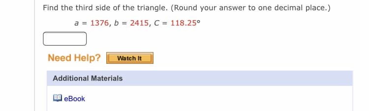 Find the third side of the triangle. (Round your answer to one decimal place.)
a = 1376, b = 2415, C = 118.25°
Need Help?
Watch It
Additional Materials
leBook
