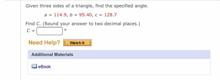 Given three sides of a triangle, find the specified angle.
a = 114.9, b = 95.40, c = 128.7
Find C. (Round your answer to two decimal places.)
C =
Need Help?
Watch It
Additional Materials
l еBook
