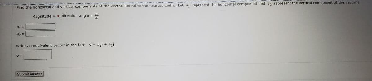 Find the horizontal and vertical components of the vector. Round to the nearest tenth. (Let a, represent the horizontal component and a represent the vertical component of the vector.)
TT
Magnitude
= 4, direction angle
4
%3D
a1 =
a2 =
Write an equivalent vector in the form v = a¡i + a2j.
V =
Submit Answer
