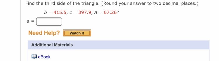 Find the third side of the triangle. (Round your answer to two decimal places.)
b = 415.5, c = 397.9, A = 67.26°
a =
Need Help?
Watch It
Additional Materials
leBook
