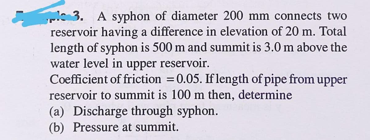 pl 3. A syphon of diameter 200 mm connects two
reservoir having a difference in elevation of 20 m. Total
length of syphon is 500 m and summit is 3.0 m above the
water level in upper reservoir.
Coefficient of friction = 0.05. If length of pipe from upper
reservoir to summit is 100 m then, determine
(a) Discharge through syphon.
(b) Pressure at summit.