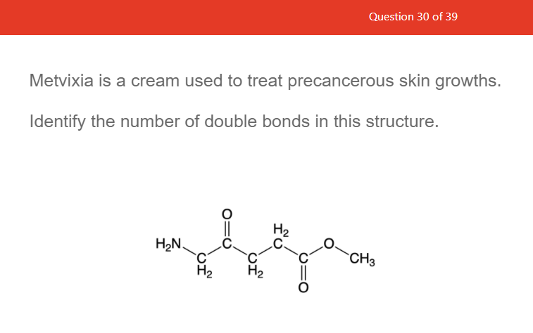 Question 30 of 39
Metvixia is a cream used to treat precancerous skin growths.
Identify the number of double bonds in this structure.
H2
H2N.
CH3
H2
H2
