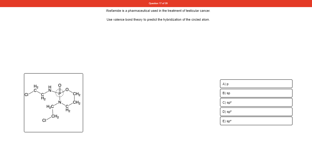 Question 17 of 39
Ifosfamide is a pharmaceutical used in the treatment of testicular cancer.
Use valence bond theory to predict the hybridization of the circled atom.
A) p
CH2
B) sp
C) sp
D) sp
CI
E) sp*
