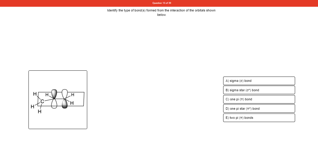 Question 13 of 39
Identify the type of bond(s) formed from the interaction of the orbitals shown
below.
A) sigma (0) bond
B) sigma star (o*) bond
H.
C) one pi (T) bond
H.
D) one pi star (T*) bond
E) two pi (T) bonds

