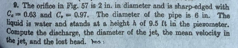 9. The orifice in Fig. 57 is 2 in. in diameter and is sharp-edged with
Ca 0.63 and C, 0.97. The diameter of the pipe is 6 in. The
liquid is water and stands at a height h of 9.5 ft in the piezometer.
Compute the discharge, the diameter of the jet, the.mean velocity in
the jet, and the lost head. hns :
