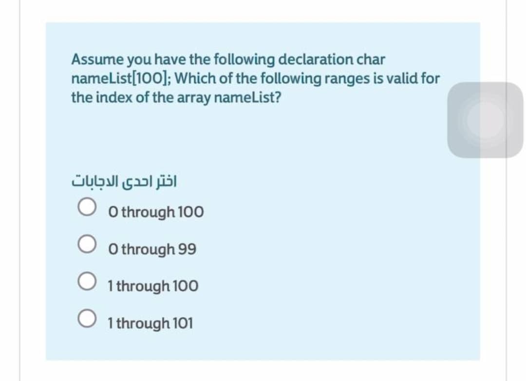 Assume you have the following declaration char
namelist[100]; Which of the following ranges is valid for
the index of the array nameList?
اختر احدى الدجابات
O through 100
O through 99
1 through 100
O 1 through 101
