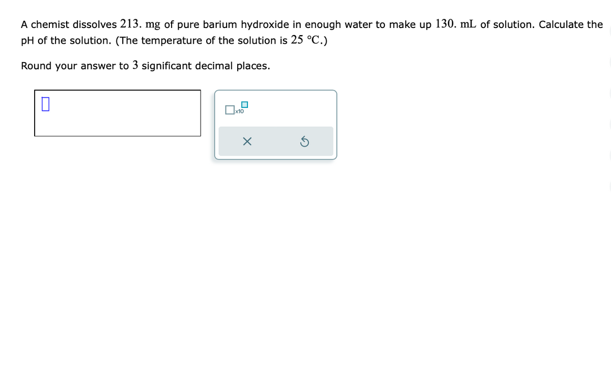 A chemist dissolves 213. mg of pure barium hydroxide in enough water to make up 130. mL of solution. Calculate the
pH of the solution. (The temperature of the solution is 25 °C.)
Round your answer to 3 significant decimal places.
0
x10
x