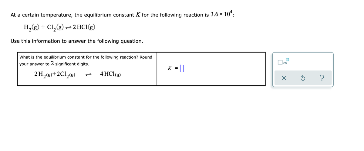 At a certain temperature, the equilibrium constant K for the following reaction is 3.6 × 10¹:
H₂(g) + Cl₂(g) → 2 HC1 (g)
Use this information to answer the following question.
What is the equilibrium constant for the following reaction? Round
your answer to 2 significant digits.
2 H₂(g)+2C1₂(9)
4 HC1 (g)
K = 0
x10
X
