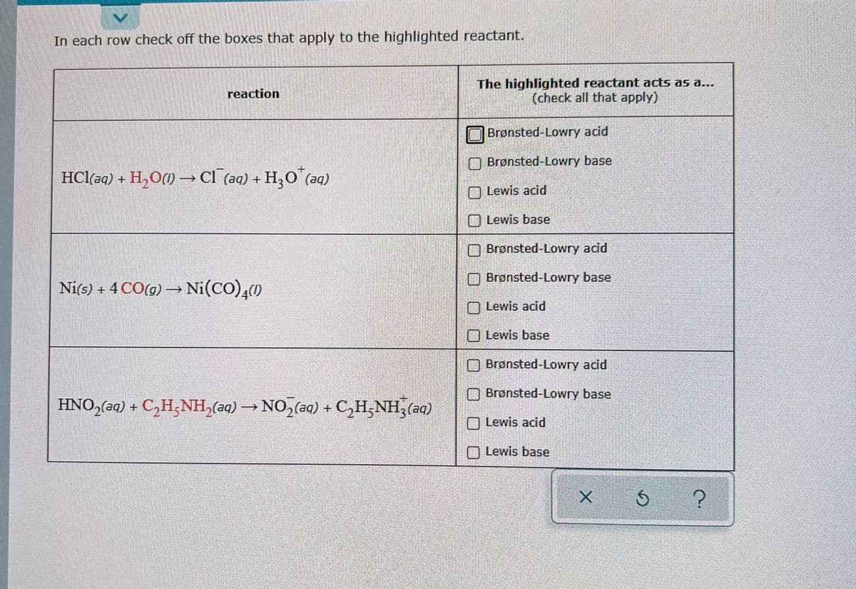 >
In each row check off the boxes that apply to the highlighted reactant.
reaction
HCl(aq) + H₂O(l) → Cl¯(aq) + H₂O¹(aq)
Ni(s) + 4 CO(g) → Ni(CO) 4(1)
HNO,(aq) + C,H_NH,(aq) → NO,(aq) + C,H_NH,(aq)
The highlighted reactant acts as a...
(check all that apply)
Brønsted-Lowry acid
Brønsted-Lowry base
Lewis acid
Lewis base
Brønsted-Lowry acid
Brønsted-Lowry base
Lewis acid
Lewis base
Brønsted-Lowry acid
Brønsted-Lowry base
O Lewis acid
Lewis base
X
Ś
?