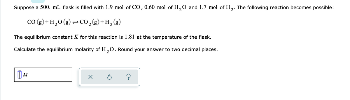 Suppose a 500. mL flask is filled with 1.9 mol of CO, 0.60 mol of H₂O and 1.7 mol of H₂. The following reaction becomes possible:
CO (g) + H₂O(g) → CO₂(g) + H₂ (
(g)
2
The equilibrium constant K for this reaction is 1.81 at the temperature of the flask.
Calculate the equilibrium molarity of H₂O. Round your answer to two decimal places.
2
M
X
Ś
?