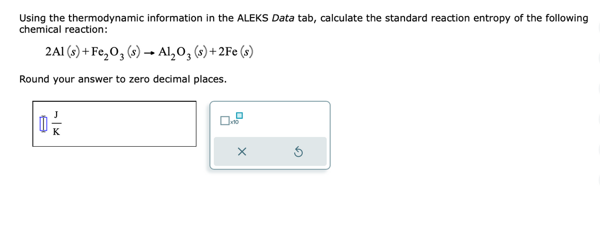 Using the thermodynamic information in the ALEKS Data tab, calculate the standard reaction entropy of the following
chemical reaction:
2A1 (s) + Fe₂O3 (s) → Al₂O3 (s) +2Fe (s)
Round your answer to zero decimal places.
Ú
J
K
x10
X