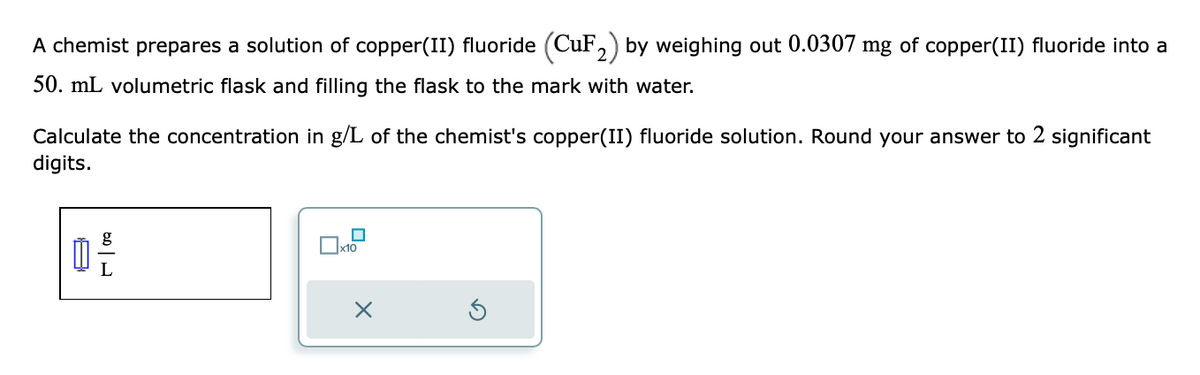 A chemist prepares a solution of copper(II) fluoride (CuF₂) by weighing out 0.0307 mg of copper(II) fluoride into a
50. mL volumetric flask and filling the flask to the mark with water.
Calculate the concentration in g/L of the chemist's copper(II) fluoride solution. Round your answer to 2 significant
digits.
g
0-2
Ix10
X