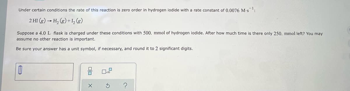 Under certain conditions the rate of this reaction is zero order in hydrogen iodide with a rate constant of 0.0076 M-s -1.
2 HI (g) → H₂(g) + 1₂ (8)
Suppose a 4.0 L flask is charged under these conditions with 500. mmol of hydrogen iodide. After how much time is there only 250. mmol left? You may
assume no other reaction is important.
Be sure your answer has a unit symbol, if necessary, and round it to 2 significant digits.
0
00
X