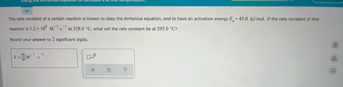 enus equation
The rate constant of a certain reaction is known to obey the Arrhenius equation, and to have an activation energy E=45.0 kJ/mol. If the rate constant of this
-1
reaction is 1.2 x 106 M1.
at 328.0 °C, what will the rate constant be at 293.0 °C?
Round your answer to 2 significant digits.
-1
-1
k = M²¹s¹
do
X
S
?