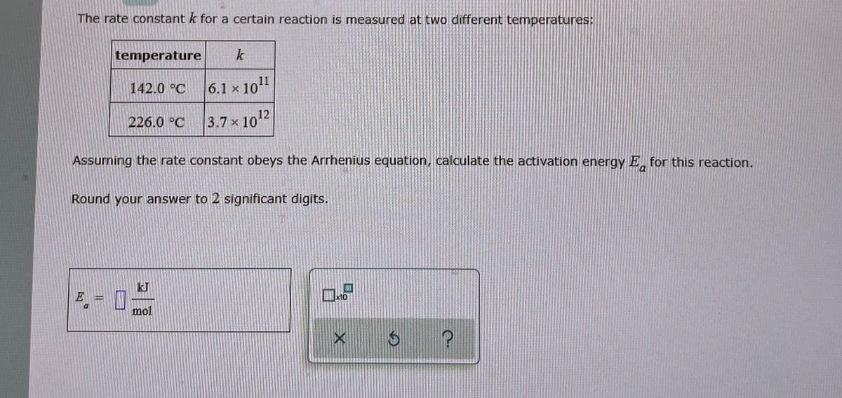 The rate constant k for a certain reaction is measured at two different temperatures:
temperature
k
142.0 °C
6.1 x 1011
226.0 °C
3.7 x 10¹2
Assuming the rate constant obeys the Arrhenius equation, calculate the activation energy E for this reaction.
Round your answer to 2 significant digits.
mol
×