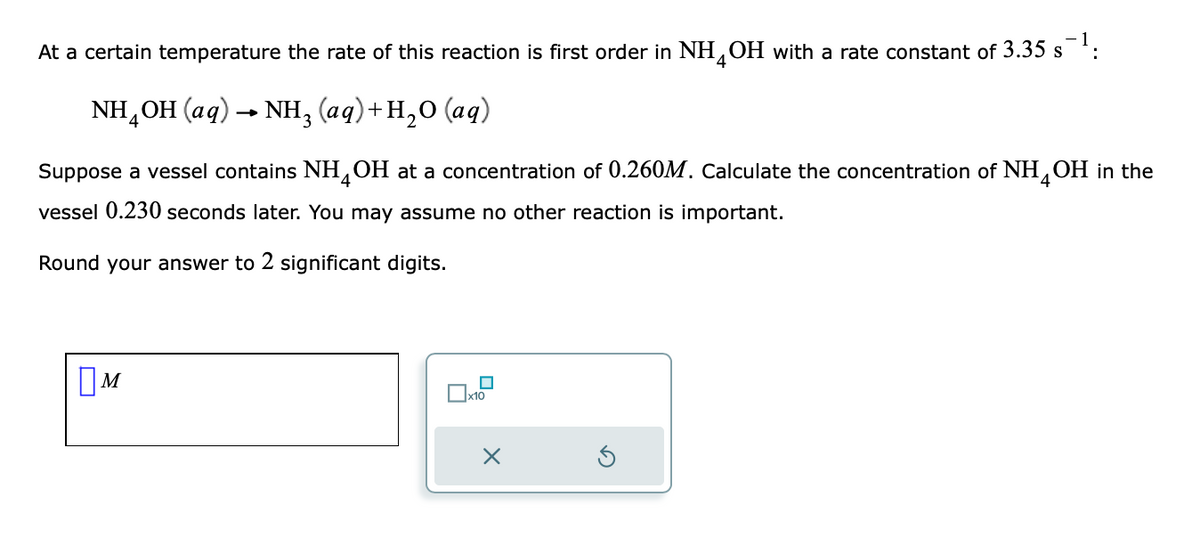 At a certain temperature the rate of this reaction is first order in NH4OH with a rate constant of 3.35 s¯¹:
NH,OH (aq) → NH, (aq)+H,O (aq)
4
Suppose a vessel contains NH4OH at a concentration of 0.260M. Calculate the concentration of NH4OH in the
vessel 0.230 seconds later. You may assume no other reaction is important.
Round your answer to 2 significant digits.
M
■
x10
X