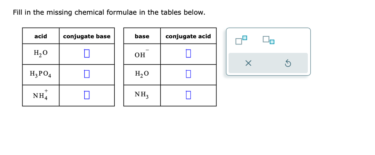 Fill in the missing chemical formulae in the tables below.
acid
H₂O
H3PO4
+
NH4
conjugate base
base
OH
H₂O
NH3
conjugate acid
x