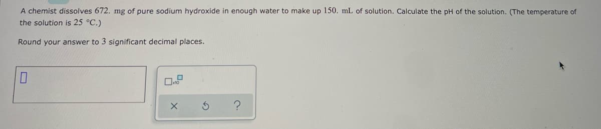 A chemist dissolves 672. mg of pure sodium hydroxide in enough water to make up 150. mL of solution. Calculate the pH of the solution. (The temperature of
the solution is 25 °C.)
Round your answer to 3 significant decimal places.
0
10
X
S