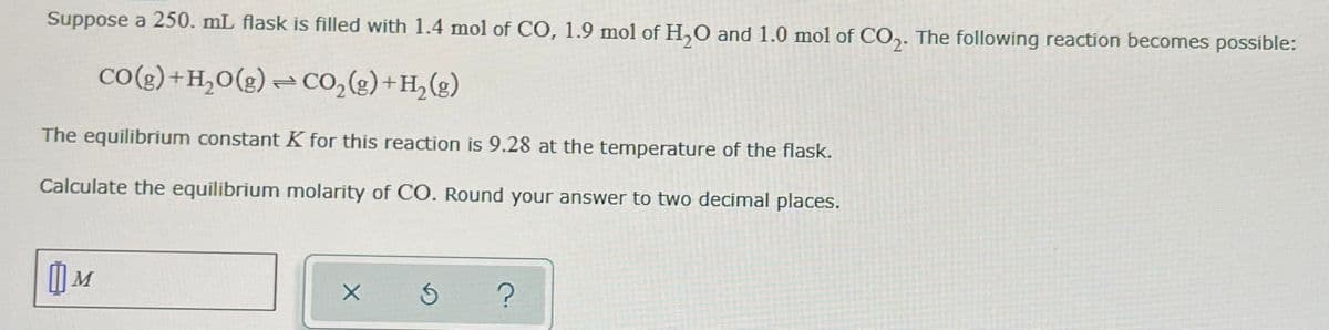 Suppose a 250. mL flask is filled with 1.4 mol of CO, 1.9 mol of H₂O and 1.0 mol of CO₂. The following reaction becomes possible:
CO(g) + H₂O(g) + CO₂(g) + H₂(g)
2
The equilibrium constant K for this reaction is 9.28 at the temperature of the flask.
Calculate the equilibrium molarity of CO. Round your answer to two decimal places.
M
X
Ś
?