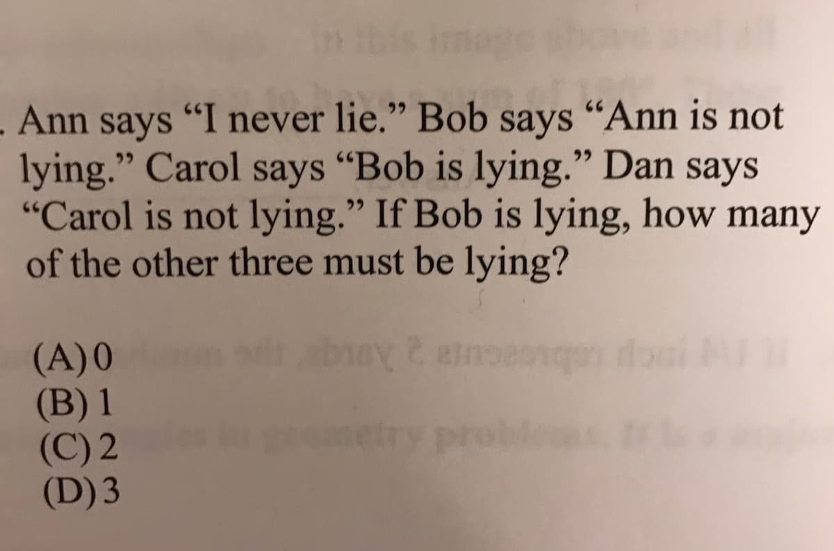 Ann says "I never lie." Bob says "Ann is not
lying." Carol says "Bob is lying." Dan says
"Carol is not lying." If Bob is lying, how many
of the other three must be lying?
(A)0
(B) 1
(C) 2
(D) 3
etry proble
