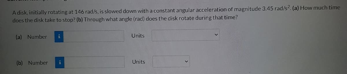 A disk, initially rotating at 146 rad/s, is slowed down with a constant angular acceleration of magnitude 3.45 rad/s2. (a) How much time
does the disk take to stop? (b) Through what angle (rad) does the disk rotate during that time?
(a) Number i
(b) Number
i
Units
Units