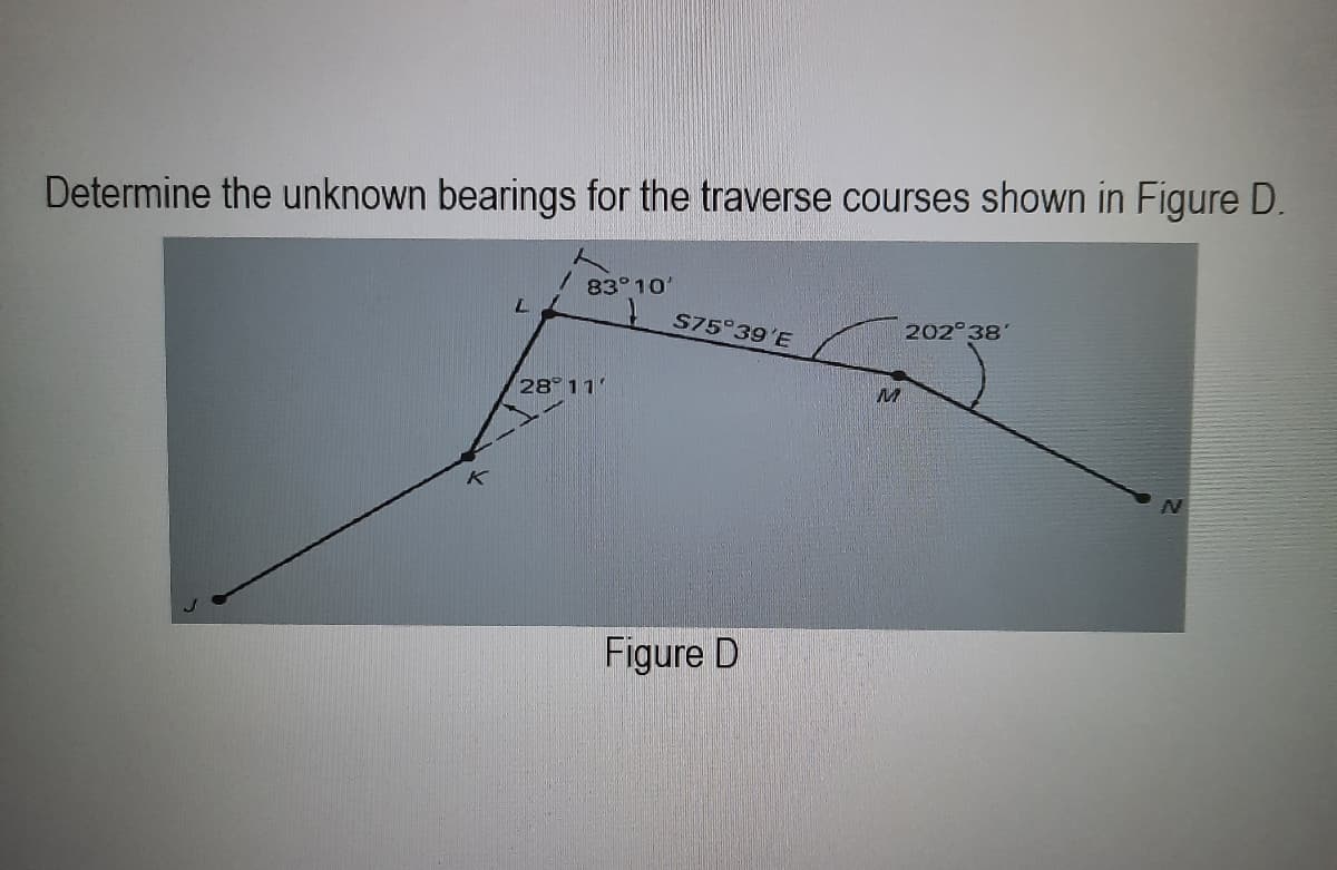 Determine the unknown bearings for the traverse courses shown in Figure D.
L
/ 83°10'
28° 11'
S75°39'E
Figure D
M
202°38'
N