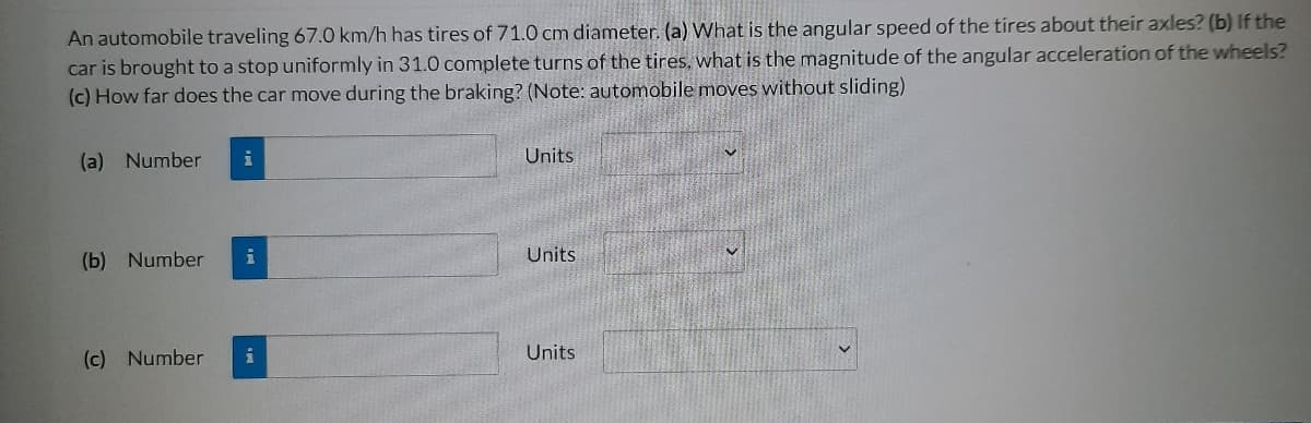 An automobile traveling 67.0 km/h has tires of 71.0 cm diameter. (a) What is the angular speed of the tires about their axles? (b) If the
car is brought to a stop uniformly in 31.0 complete turns of the tires, what is the magnitude of the angular acceleration of the wheels?
(c) How far does the car move during the braking? (Note: automobile moves without sliding)
(a) Number
(b) Number
(c) Number
i
i
i
Units
Units.
Units
♥