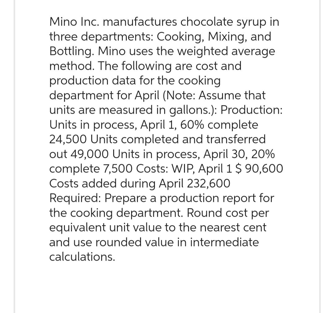 Mino Inc. manufactures chocolate syrup in
three departments: Cooking, Mixing, and
Bottling. Mino uses the weighted average
method. The following are cost and
production data for the cooking
department for April (Note: Assume that
units are measured in gallons.): Production:
Units in process, April 1, 60% complete
24,500 Units completed and transferred.
out 49,000 Units in process, April 30, 20%
complete 7,500 Costs: WIP, April 1 $ 90,600
Costs added during April 232,600
Required: Prepare a production report for
the cooking department. Round cost per
equivalent unit value to the nearest cent
and use rounded value in intermediate
calculations.