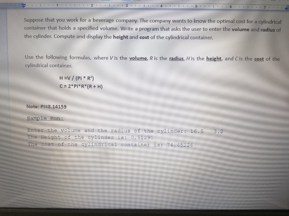 2 E 3 E
5 6 7
Suppose that you work for a beverage comnpany. The company wants to know the optimal cost for a cylindrical
container that holds a specified volume. Write a program that asks the user to enter the volume and radius of
the cylinder. Compute and display the height and cost of the cylindrical container.
Use the following formulas, where V is the volume, R is the radius, His the height, and Cis the cost of the
cylindrical container.
H=V/ (PI * R')
C = 2*PI*R*(R+ H)
Note: PI=3.14159
Sample Run:
Enter the volume and the radius of the cylinder: 16.5
The Height of the cylinder is: 0.51290
The cost of the cylindrical container is: 74.65226
3.2
