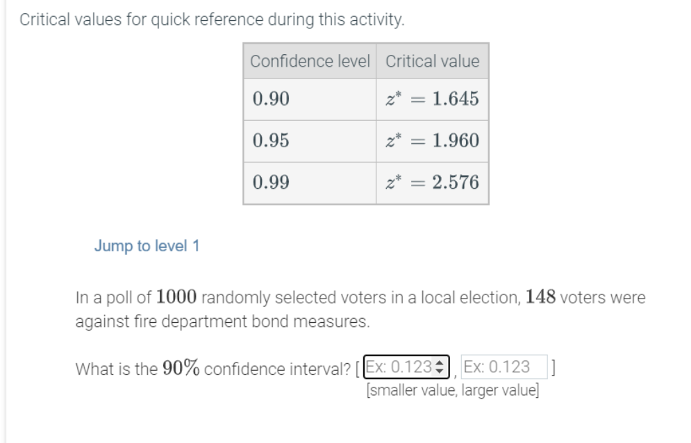 Critical values for quick reference during this activity.
Confidence level Critical value
0.90
z* = 1.645
0.95
z* = 1.960
0.99
z* = 2.576
Jump to level 1
In a poll of 1000 randomly selected voters in a local election, 148 voters were
against fire department bond measures.
Ex: 0.123 ]
[smaller value, larger value]
What is the 90% confidence interval? [EX: 0.123
