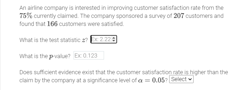 An airline company is interested in improving customer satisfaction rate from the
75% currently claimed. The company sponsored a survey of 207 customers and
found that 166 customers were satisfied.
What is the test statistic z? Ex: 2.22
What is the p-value? Ex: 0.123
Does sufficient evidence exist that the customer satisfaction rate is higher than the
claim by the company at a significance level of a = 0.05? Select v
