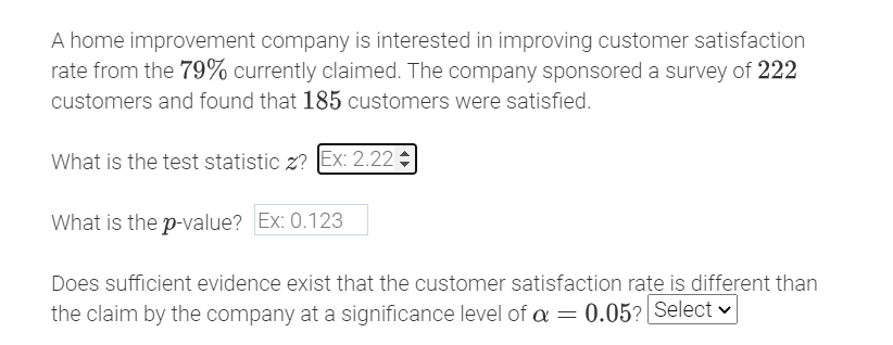 A home improvement company is interested in improving customer satisfaction
rate from the 79% currently claimed. The company sponsored a survey of 222
customers and found that 185 customers were satisfied.
What is the test statistic z? Ex: 2.22
What is the p-value? Ex: 0.123
Does sufficient evidence exist that the customer satisfaction rate is different than
the claim by the company at a significance level of a = 0.05? Select
