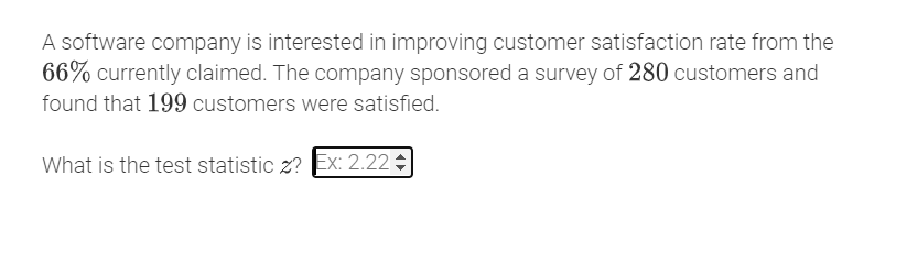 A software company is interested in improving customer satisfaction rate from the
66% currently claimed. The company sponsored a survey of 280 customers and
found that 199 customers were satisfied.
What is the test statistic z? Ex: 2.22 3
