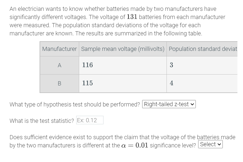 An electrician wants to know whether batteries made by two manufacturers have
significantly different voltages. The voltage of 131 batteries from each manufacturer
were measured. The population standard deviations of the voltage for each
manufacturer are known. The results are summarized in the following table.
Manufacturer Sample mean voltage (millivolts) Population standard deviat
A
116
3
115
4
What type of hypothesis test should be performed? Right-tailed z-test v
What is the test statistic? Ex: 0.12
Does sufficient evidence exist to support the claim that the voltage of the batteries made
by the two manufacturers is different at the a = 0.01 significance level? Select v
