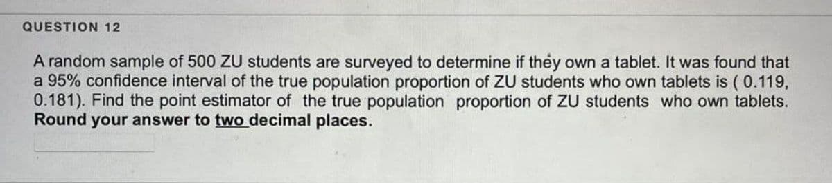 QUESTION 12
A random sample of 500 ZU students are surveyed to determine if they own a tablet. It was found that
a 95% confidence interval of the true population proportion of ZU students who own tablets is (0.119,
0.181). Find the point estimator of the true population proportion of ZU students who own tablets.
Round your answer to two decimal places.