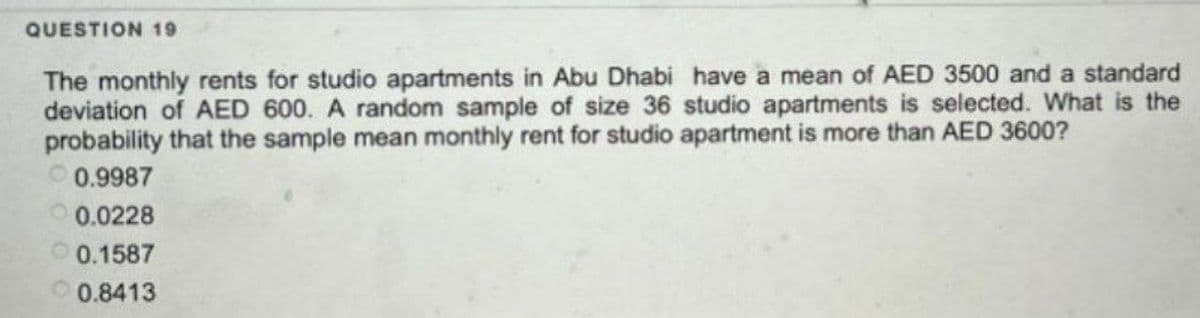 QUESTION 19
The monthly rents for studio apartments in Abu Dhabi have a mean of AED 3500 and a standard
deviation of AED 600. A random sample of size 36 studio apartments is selected. What is the
probability that the sample mean monthly rent for studio apartment is more than AED 3600?
0.9987
0.0228
0.1587
0.8413