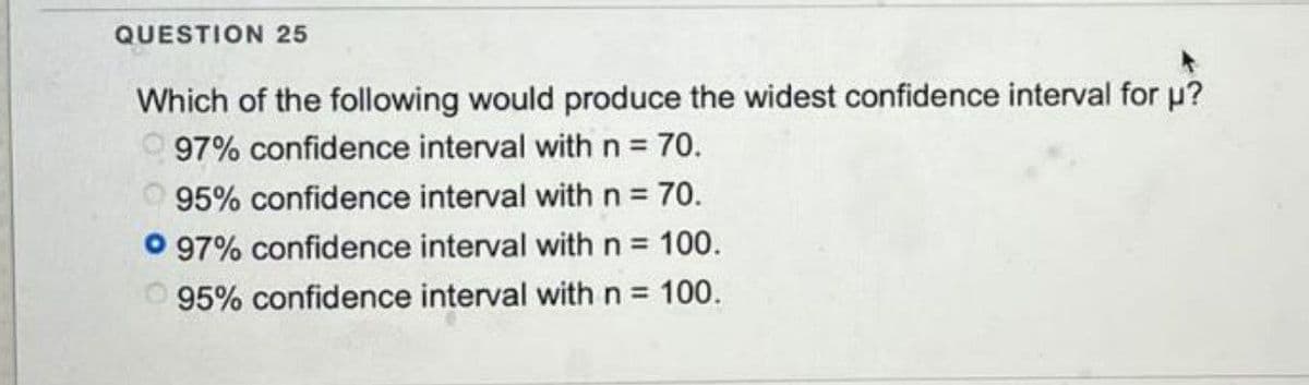 QUESTION 25
Which of the following would produce the widest confidence interval for µ?
97% confidence interval with n = 70.
95% confidence interval with n = 70.
97% confidence interval with n = 100.
95% confidence interval with n = 100.
