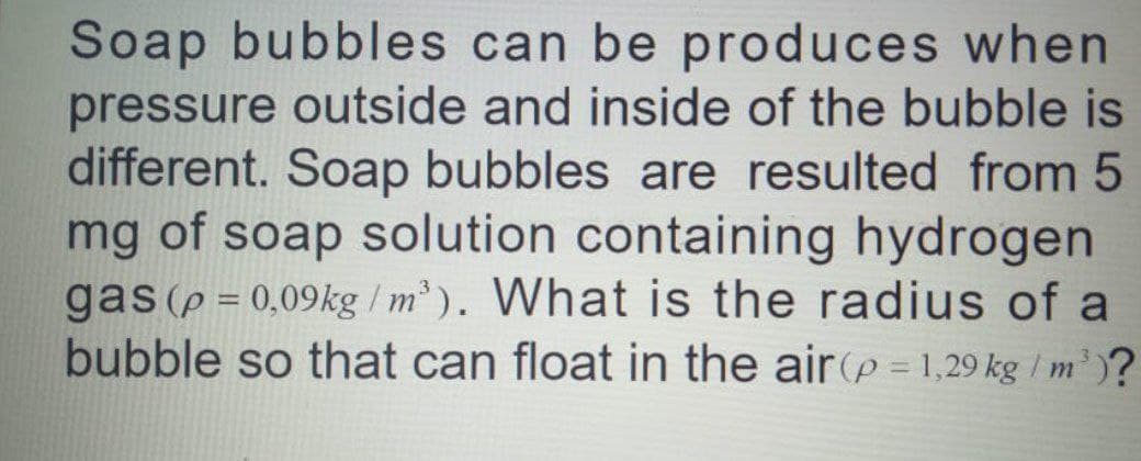 Soap bubbles can be produces when
pressure outside and inside of the bubble is
different. Soap bubbles are resulted from 5
mg of soap solution containing hydrogen
gas (p = 0,09kg /m' ). What is the radius of a
bubble so that can float in the air(p = 1,29 kg / m' )?
