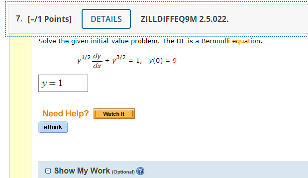 7. [-/1 Points]
DETAILS
ZILLDIFFEQ9M 2.5.022.
Solve the given initial-value problem. The DE is a Bernoulli equation.
y1/2 0
dy
+ y3/2 = 1, y(0) = 9
xp
y=1
Need Help?
Watch It
eBook
e Show My Work (Optional) 3
