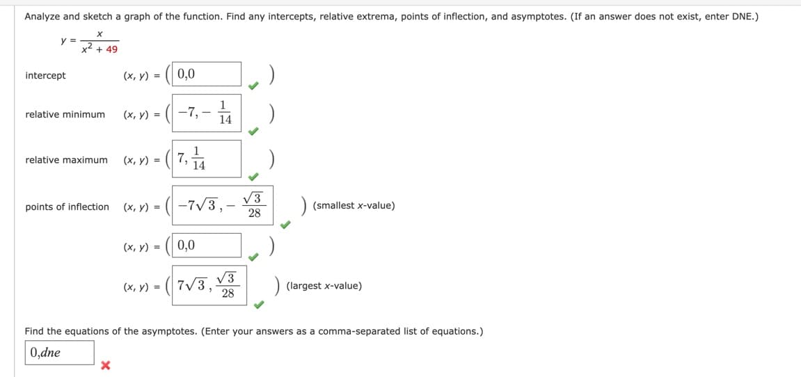 Analyze and sketch a graph of the function. Find any intercepts, relative extrema, points of inflection, and asymptotes. (If an answer does not exist, enter DNE.)
y =
intercept
x² + 49
relative minimum
relative maximum
points of inflection
(x, y) = 0,0
X
1
(x, y) = (-7,- 14
(x, y) =
7,144
(x, y) = -7√3,
(x, y) =
0,0
(x, y) = 7√3,
√3
28
√√3
28
(smallest x-value)
(largest x-value)
Find the equations of the asymptotes. (Enter your answers as a comma-separated list of equations.)
0,dne