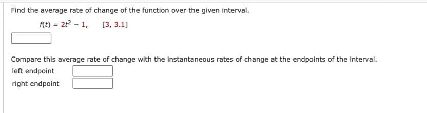 Find the average rate of change of the function over the given interval.
f(t) = 2t² - 1, [3, 3.1]
Compare this average rate of change with the instantaneous rates of change at the endpoints of the interval.
left endpoint
right endpoint