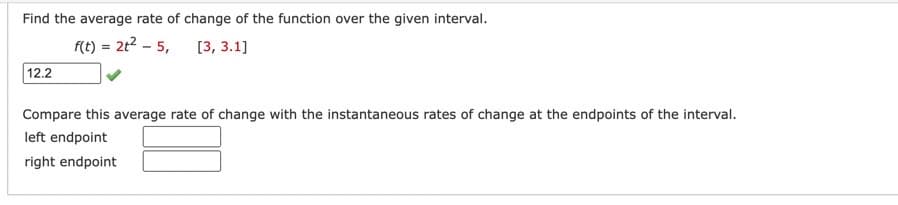 Find the average rate of change of the function over the given interval.
f(t) = 2t² - 5, [3, 3.1]
12.2
Compare this average rate of change with the instantaneous rates of change at the endpoints of the interval.
left endpoint
right endpoint