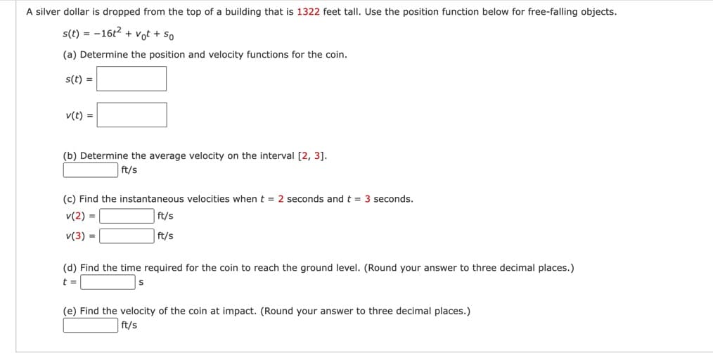 A silver dollar is dropped from the top of a building that is 1322 feet tall. Use the position function below for free-falling objects.
s(t) = 16t² + vot + so
(a) Determine the position and velocity functions for the coin.
s(t) =
v(t) =
(b) Determine the average velocity on the interval [2, 3].
ft/s
(c) Find the instantaneous velocities when t = 2 seconds and t = 3 seconds.
v(2) =
ft/s
v(3) =
ft/s
(d) Find the time required for the coin to reach the ground level. (Round your answer to three decimal places.)
t =
(e) Find the velocity of the coin at impact. (Round your answer to three decimal places.)
ft/s